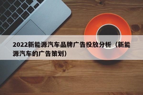 2022新能源汽车品牌广告投放分析（新能源汽车的广告策划）  第1张