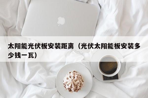 太阳能光伏板安装距离（光伏太阳能板安装多少钱一瓦）  第1张