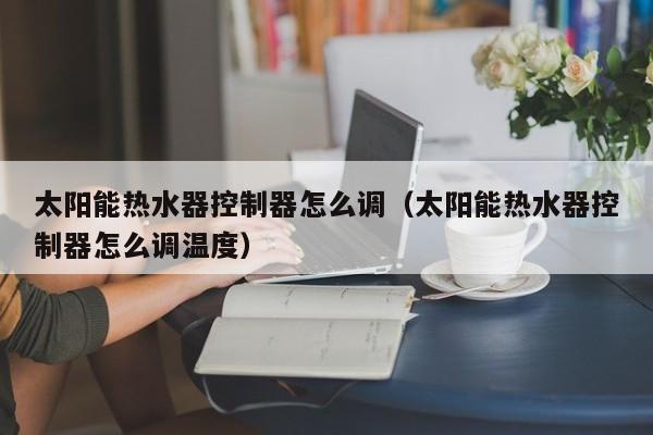 太阳能热水器控制器怎么调（太阳能热水器控制器怎么调温度）  第1张