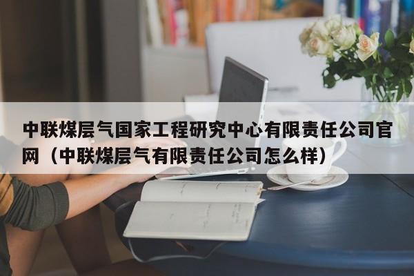 中联煤层气国家工程研究中心有限责任公司官网（中联煤层气有限责任公司怎么样）  第1张