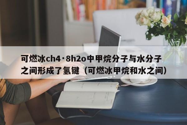 可燃冰ch4·8h2o中甲烷分子与水分子之间形成了氢键（可燃冰甲烷和水之间）  第1张