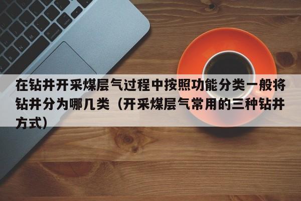 在钻井开采煤层气过程中按照功能分类一般将钻井分为哪几类（开采煤层气常用的三种钻井方式）  第1张