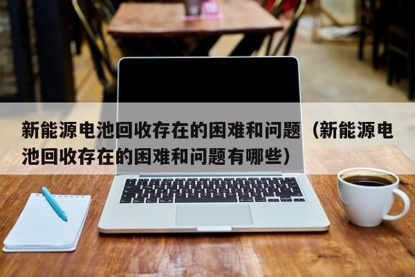 新能源电池回收存在的困难和问题（新能源电池回收存在的困难和问题有哪些）  第1张