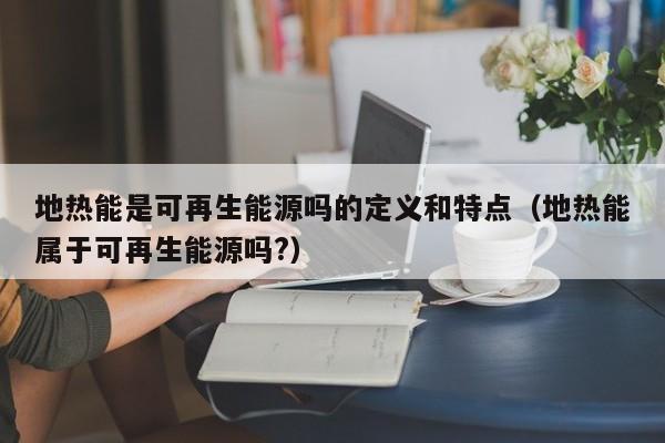 地热能是可再生能源吗的定义和特点（地热能属于可再生能源吗?）  第1张