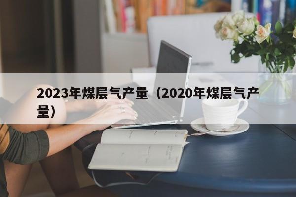 2023年煤层气产量（2020年煤层气产量）  第1张