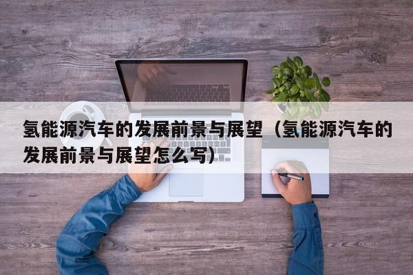 氢能源汽车的发展前景与展望（氢能源汽车的发展前景与展望怎么写）  第1张