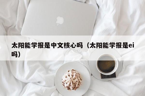 太阳能学报是中文核心吗（太阳能学报是ei吗）  第1张