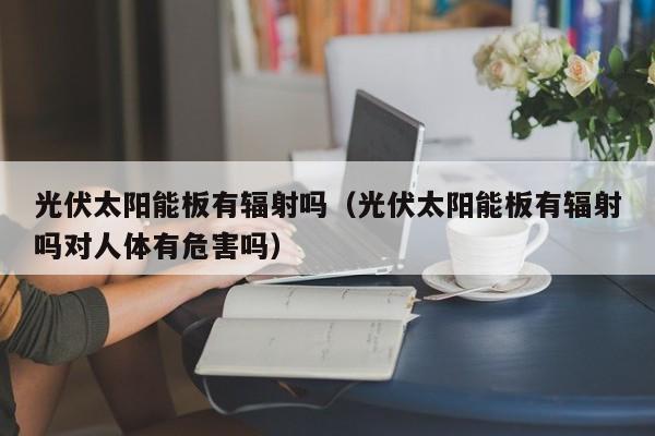 光伏太阳能板有辐射吗（光伏太阳能板有辐射吗对人体有危害吗）  第1张