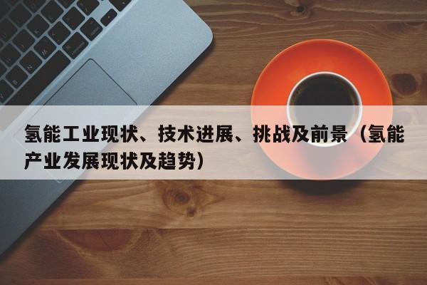氢能工业现状、技术进展、挑战及前景（氢能产业发展现状及趋势）  第1张