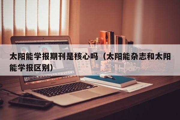 太阳能学报期刊是核心吗（太阳能杂志和太阳能学报区别）  第1张