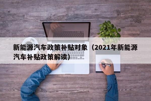 新能源汽车政策补贴对象（2021年新能源汽车补贴政策解读）  第1张