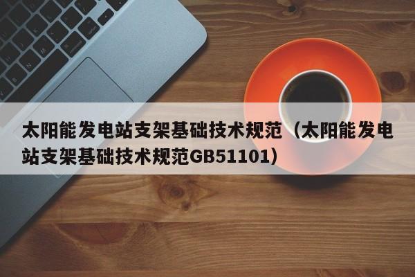 太阳能发电站支架基础技术规范（太阳能发电站支架基础技术规范GB51101）  第1张