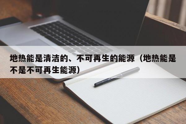 地热能是清洁的、不可再生的能源（地热能是不是不可再生能源）  第1张