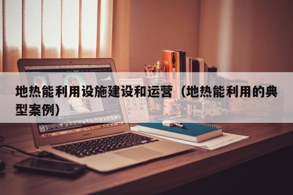 地热能利用设施建设和运营（地热能利用的典型案例）  第1张