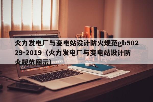 火力发电厂与变电站设计防火规范gb50229-2019（火力发电厂与变电站设计防火规范图示）  第1张