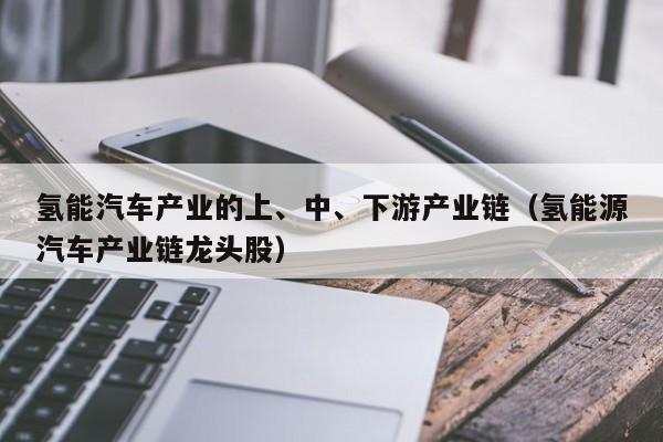 氢能汽车产业的上、中、下游产业链（氢能源汽车产业链龙头股）  第1张