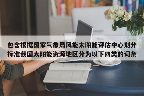 包含根据国家气象局风能太阳能评估中心划分标准我国太阳能资源地区分为以下四类的词条  第1张