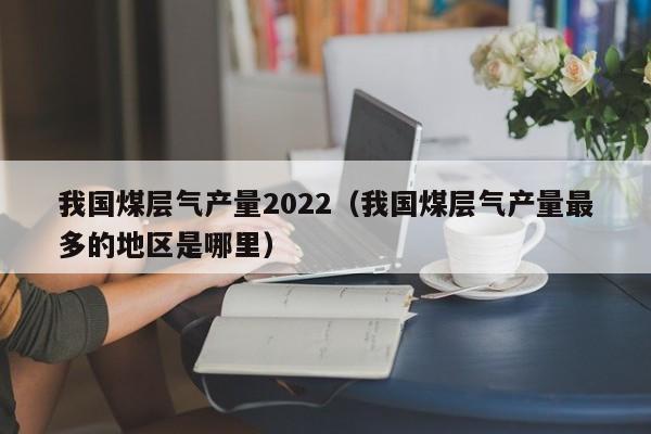 我国煤层气产量2022（我国煤层气产量最多的地区是哪里）  第1张
