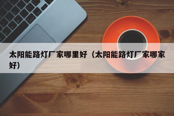 太阳能路灯厂家哪里好（太阳能路灯厂家哪家好）  第1张