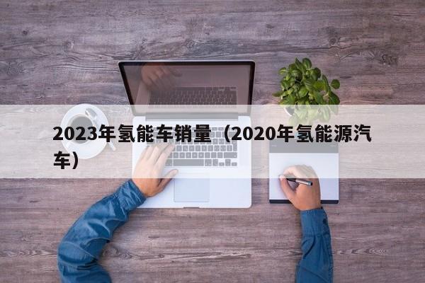2023年氢能车销量（2020年氢能源汽车）  第1张