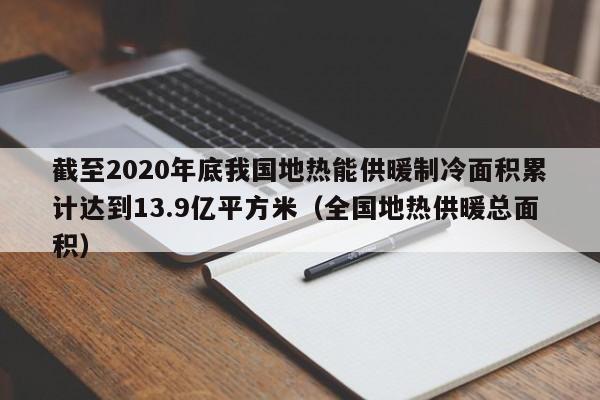 截至2020年底我国地热能供暖制冷面积累计达到13.9亿平方米（全国地热供暖总面积）  第1张