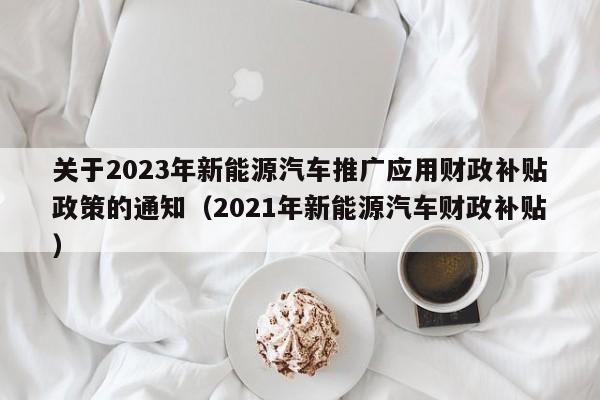 关于2023年新能源汽车推广应用财政补贴政策的通知（2021年新能源汽车财政补贴）  第1张