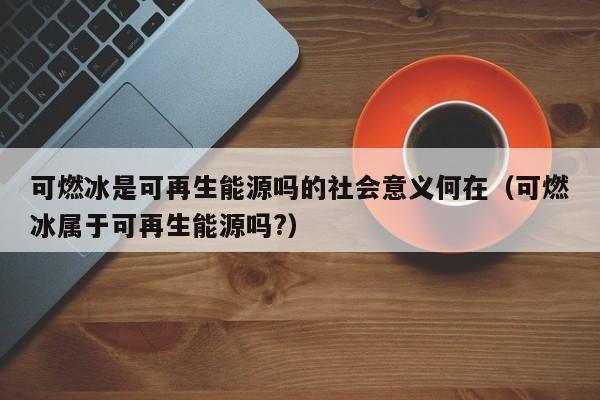 可燃冰是可再生能源吗的社会意义何在（可燃冰属于可再生能源吗?）  第1张