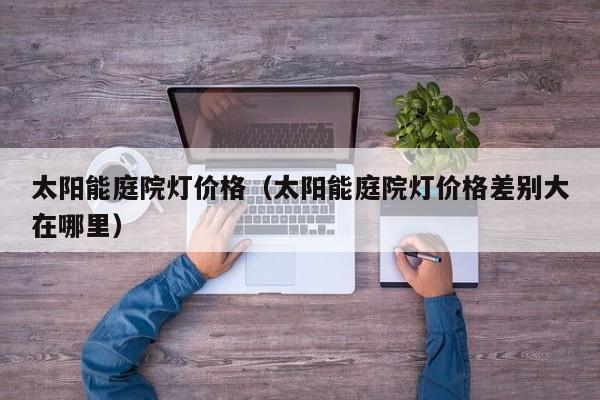 太阳能庭院灯价格（太阳能庭院灯价格差别大在哪里）  第1张