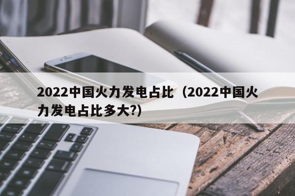 2022中国火力发电占比（2022中国火力发电占比多大?）  第1张