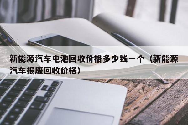 新能源汽车电池回收价格多少钱一个（新能源汽车报废回收价格）  第1张