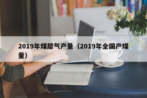 2019年煤层气产量（2019年全国产煤量）  第1张