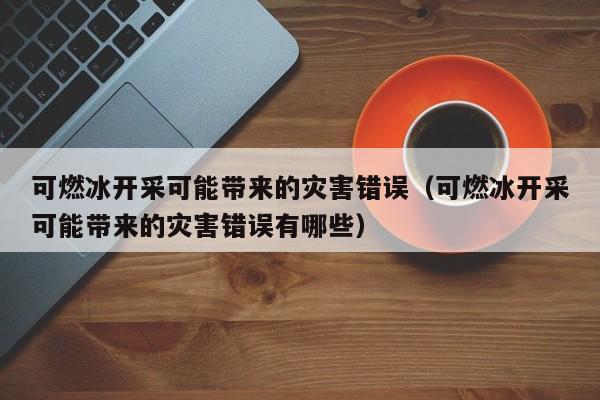 可燃冰开采可能带来的灾害错误（可燃冰开采可能带来的灾害错误有哪些）  第1张