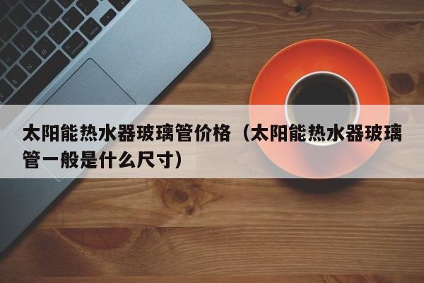 太阳能热水器玻璃管价格（太阳能热水器玻璃管一般是什么尺寸）  第1张