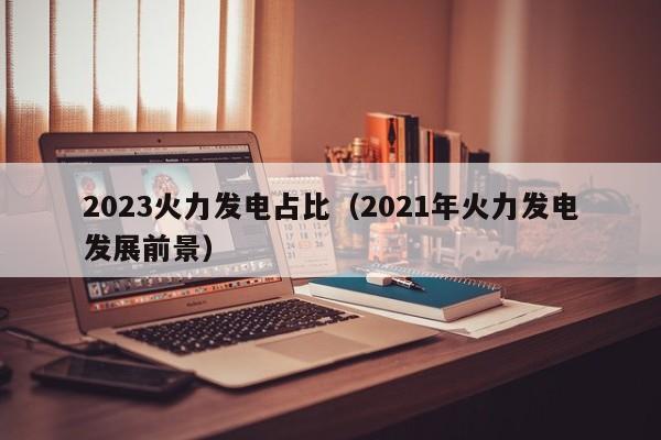 2023火力发电占比（2021年火力发电发展前景）  第1张
