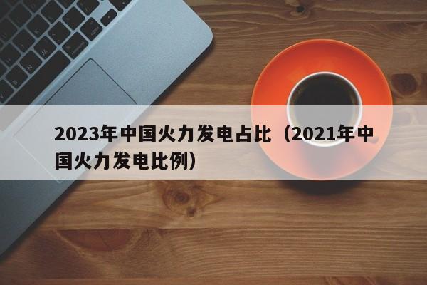 2023年中国火力发电占比（2021年中国火力发电比例）  第1张