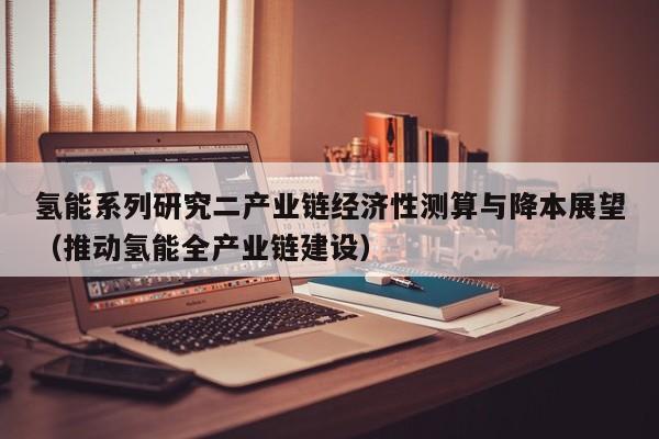 氢能系列研究二产业链经济性测算与降本展望（推动氢能全产业链建设）  第1张