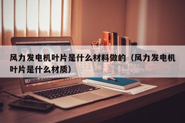 风力发电机叶片是什么材料做的（风力发电机叶片是什么材质）  第1张